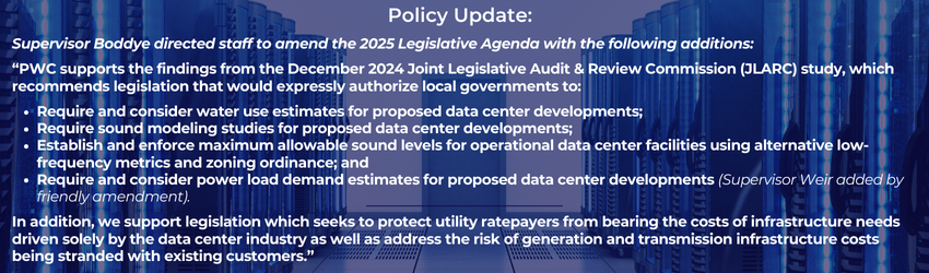 Policy Update: Supervisor Boddye directed staff to amend the 2025 Legislative Agenda with the following additions: PWC supports the findings from the December 2024 Joint Legislative Audit & Review Commission (JLARC) study, which recommends legislation that would expressly authorize local governments to: • Require and consider water use estimates for proposed data center developments; • Require sound modeling studies for proposed data center developments; • Establish and enforce maximum allowable sound levels for operational data center facilities using alternative low- frequency metrics and zoning ordinance; and • Require and consider power load demand estimates for proposed data center developments In addition, we support legislation which seeks to protect utility ratepayers from bearing the costs of infrastructure needs driven solely by the data center industry as well as address the risk of generation and transmission infrastructure costs being stranded with existing customers